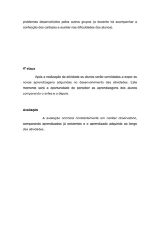 problemas desenvolvidos pelos outros grupos (a docente irá acompanhar a
confecção dos cartazes e auxiliar nas dificuldades dos alunos).

4º etapa
Após a realização da atividade os alunos serão convidados a expor as
novas aprendizagens adquiridas no desenvolvimento das atividades. Este
momento será a oportunidade de perceber as aprendizagens dos alunos
comparando o antes e o depois.

Avaliação
A avaliação ocorrerá constantemente em caráter observatório,
comparando aprendizados já existentes e o aprendizado adquirido ao longo
das atividades.

 