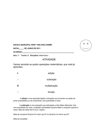 ESCOLA MUNICIPAL PROF.ª MALVINA COSME
NATAL,____, DE JUNHO DE 2011
ALUNO(A):______________________________________________________
Ano: 3°

Turma: B Disciplina: Matemática

ATIVIDADE
Vamos recordar as quatro operações matemáticas, que você já
aprendeu.
+

adição

-

subtração

X

multiplicação

:

divisão

A adição é uma operação ligada a situações que envolvem as ações de
juntar quantidades ou de acrescentar uma quantidade a outra.
A subtração é uma operação que está ligada a três idéias diferentes: tirar
uma quantidade de outra, completar quantidades (quanto falta) e comparar (quanto a
mais). Idéia de retirar De 8, tiro 6, restam ...
Idéia de comparar Quanto 8 é maior que 6? ou Quanto 6 é menor que 8?
Idéia de completar

 
