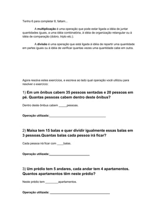 Tenho 6 para completar 8, faltam...
A multiplicação é uma operação que pode estar ligada a idéia de juntar
quantidades iguais, a uma idéia combinatória, à idéia de organização retangular ou à
idéia de comparação (dobro, triplo etc.).
A divisão é uma operação que está ligada à idéia de repartir uma quantidade
em partes iguais ou à idéia de verificar quantas vezes uma quantidade cabe em outra.

Agora resolva estes exercícios, e escreva ao lado qual operação você utilizou para
resolver o exercício:

1) Em um ônibus cabem 35 pessoas sentadas e 20 pessoas em
pé. Quantas pessoas cabem dentro deste ônibus?
Dentro deste ônibus cabem _____pessoas.
Operação utilizada:___________________________________

2) Maisa tem 15 balas e quer dividir igualmente essas balas em
3 pessoas.Quantas balas cada pessoa irá ficar?
Cada pessoa irá ficar com ____balas.

Operação utilizada:_________________________

3) Um prédio tem 5 andares, cada andar tem 4 apartamentos.
Quantos apartamentos têm neste prédio?
Neste prédio tem ________apartamentos.

Operação utilizada: _____________________________________

 