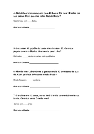 4) Gabriel comprou um saco com 20 balas. Ele deu 14 balas pra
sua prima. Com quantas balas Gabriel ficou?
Gabriel ficou com _____balas.

Operação utilizada:__________________________

5) Luiza tem 40 papéis de carta e Marina tem 60. Quantos
papéis de carta Marina têm a mais que Luiza?
Marina tem _____ papéis de carta a mais que Marina.

Operação utilizada:______________________________

6) Mirella tem 12 bombons e ganhou mais 13 bombons da sua
tia. Com quantos bombons Mirella ficou?
Mirella ficou com ______bombons.

Operação utilizada: _______________________________

7) Carolina tem 12 anos, e sua irmã Camila tem o dobro da sua
idade. Quantos anos Camila têm?
Camila tem _____anos.
Operação utilizada:________________________________

 
