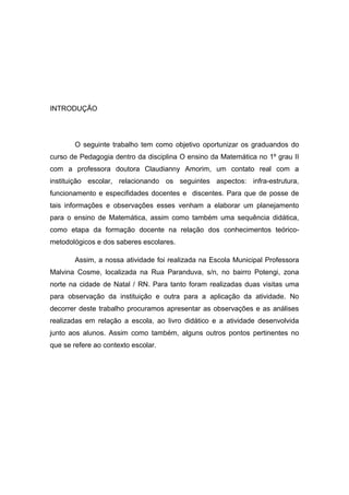 INTRODUÇÃO

O seguinte trabalho tem como objetivo oportunizar os graduandos do
curso de Pedagogia dentro da disciplina O ensino da Matemática no 1º grau II
com a professora doutora Claudianny Amorim, um contato real com a
instituição escolar, relacionando os seguintes aspectos: infra-estrutura,
funcionamento e especifidades docentes e discentes. Para que de posse de
tais informações e observações esses venham a elaborar um planejamento
para o ensino de Matemática, assim como também uma sequência didática,
como etapa da formação docente na relação dos conhecimentos teóricometodológicos e dos saberes escolares.
Assim, a nossa atividade foi realizada na Escola Municipal Professora
Malvina Cosme, localizada na Rua Paranduva, s/n, no bairro Potengi, zona
norte na cidade de Natal / RN. Para tanto foram realizadas duas visitas uma
para observação da instituição e outra para a aplicação da atividade. No
decorrer deste trabalho procuramos apresentar as observações e as análises
realizadas em relação a escola, ao livro didático e a atividade desenvolvida
junto aos alunos. Assim como também, alguns outros pontos pertinentes no
que se refere ao contexto escolar.

 