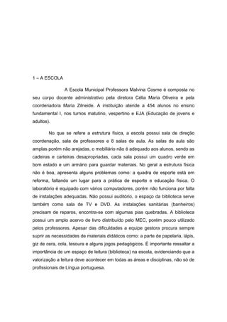 1 – A ESCOLA
A Escola Municipal Professora Malvina Cosme é composta no
seu corpo docente administrativo pela diretora Célia Maria Oliveira e pela
coordenadora Maria Zilneide. A instituição atende a 454 alunos no ensino
fundamental I, nos turnos matutino, vespertino e EJA (Educação de jovens e
adultos).
No que se refere a estrutura física, a escola possui sala de direção
coordenação, sala de professores e 8 salas de aula. As salas de aula são
amplas porém não arejadas, o mobiliário não é adequado aos alunos, sendo as
cadeiras e carteiras desapropriadas, cada sala possui um quadro verde em
bom estado e um armário para guardar materiais. No geral a estrutura física
não é boa, apresenta alguns problemas como: a quadra de esporte está em
reforma, faltando um lugar para a prática de esporte e educação física. O
laboratório é equipado com vários computadores, porém não funciona por falta
de instalações adequadas. Não possui auditório, o espaço da biblioteca serve
também como sala de TV e DVD. As instalações sanitárias (banheiros)
precisam de reparos, encontra-se com algumas pias quebradas. A biblioteca
possui um amplo acervo de livro distribuído pelo MEC, porém pouco utilizado
pelos professores. Apesar das dificuldades a equipe gestora procura sempre
suprir as necessidades de materiais didáticos como: a parte de papelaria, lápis,
giz de cera, cola, tesoura e alguns jogos pedagógicos. É importante ressaltar a
importância de um espaço de leitura (biblioteca) na escola, evidenciando que a
valorização a leitura deve acontecer em todas as áreas e disciplinas, não só de
profissionais de Língua portuguesa.

 