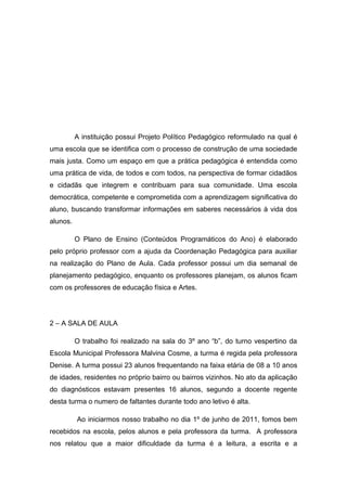 A instituição possui Projeto Político Pedagógico reformulado na qual é
uma escola que se identifica com o processo de construção de uma sociedade
mais justa. Como um espaço em que a prática pedagógica é entendida como
uma prática de vida, de todos e com todos, na perspectiva de formar cidadãos
e cidadãs que integrem e contribuam para sua comunidade. Uma escola
democrática, competente e comprometida com a aprendizagem significativa do
aluno, buscando transformar informações em saberes necessários à vida dos
alunos.
O Plano de Ensino (Conteúdos Programáticos do Ano) é elaborado
pelo próprio professor com a ajuda da Coordenação Pedagógica para auxiliar
na realização do Plano de Aula. Cada professor possui um dia semanal de
planejamento pedagógico, enquanto os professores planejam, os alunos ficam
com os professores de educação física e Artes.

2 – A SALA DE AULA
O trabalho foi realizado na sala do 3º ano “b”, do turno vespertino da
Escola Municipal Professora Malvina Cosme, a turma é regida pela professora
Denise. A turma possui 23 alunos frequentando na faixa etária de 08 a 10 anos
de idades, residentes no próprio bairro ou bairros vizinhos. No ato da aplicação
do diagnósticos estavam presentes 16 alunos, segundo a docente regente
desta turma o numero de faltantes durante todo ano letivo é alta.
Ao iniciarmos nosso trabalho no dia 1º de junho de 2011, fomos bem
recebidos na escola, pelos alunos e pela professora da turma. A professora
nos relatou que a maior dificuldade da turma é a leitura, a escrita e a

 