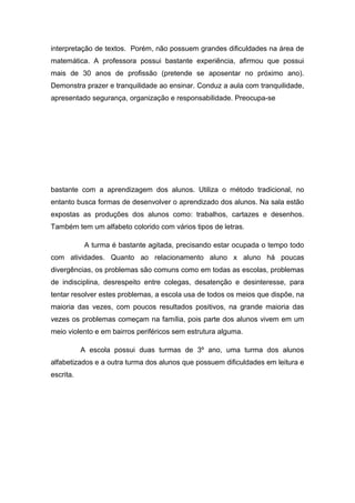 interpretação de textos. Porém, não possuem grandes dificuldades na área de
matemática. A professora possui bastante experiência, afirmou que possui
mais de 30 anos de profissão (pretende se aposentar no próximo ano).
Demonstra prazer e tranquilidade ao ensinar. Conduz a aula com tranquilidade,
apresentado segurança, organização e responsabilidade. Preocupa-se

bastante com a aprendizagem dos alunos. Utiliza o método tradicional, no
entanto busca formas de desenvolver o aprendizado dos alunos. Na sala estão
expostas as produções dos alunos como: trabalhos, cartazes e desenhos.
Também tem um alfabeto colorido com vários tipos de letras.
A turma é bastante agitada, precisando estar ocupada o tempo todo
com atividades. Quanto ao relacionamento aluno x aluno há poucas
divergências, os problemas são comuns como em todas as escolas, problemas
de indisciplina, desrespeito entre colegas, desatenção e desinteresse, para
tentar resolver estes problemas, a escola usa de todos os meios que dispõe, na
maioria das vezes, com poucos resultados positivos, na grande maioria das
vezes os problemas começam na família, pois parte dos alunos vivem em um
meio violento e em bairros periféricos sem estrutura alguma.
A escola possui duas turmas de 3º ano, uma turma dos alunos
alfabetizados e a outra turma dos alunos que possuem dificuldades em leitura e
escrita.

 