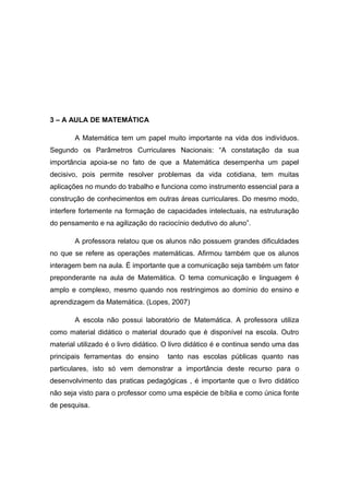 3 – A AULA DE MATEMÁTICA
A Matemática tem um papel muito importante na vida dos indivíduos.
Segundo os Parâmetros Curriculares Nacionais: “A constatação da sua
importância apoia-se no fato de que a Matemática desempenha um papel
decisivo, pois permite resolver problemas da vida cotidiana, tem muitas
aplicações no mundo do trabalho e funciona como instrumento essencial para a
construção de conhecimentos em outras áreas curriculares. Do mesmo modo,
interfere fortemente na formação de capacidades intelectuais, na estruturação
do pensamento e na agilização do raciocínio dedutivo do aluno”.
A professora relatou que os alunos não possuem grandes dificuldades
no que se refere as operações matemáticas. Afirmou também que os alunos
interagem bem na aula. É importante que a comunicação seja também um fator
preponderante na aula de Matemática. O tema comunicação e linguagem é
amplo e complexo, mesmo quando nos restringimos ao domínio do ensino e
aprendizagem da Matemática. (Lopes, 2007)
A escola não possui laboratório de Matemática. A professora utiliza
como material didático o material dourado que é disponível na escola. Outro
material utilizado é o livro didático. O livro didático é e continua sendo uma das
principais ferramentas do ensino

tanto nas escolas públicas quanto nas

particulares, isto só vem demonstrar a importância deste recurso para o
desenvolvimento das praticas pedagógicas , é importante que o livro didático
não seja visto para o professor como uma espécie de bíblia e como única fonte
de pesquisa.

 