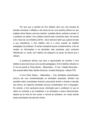 Por isso que a escolha do livro didático deve ser uma tomada de
decisão orientada e refletida e não deixa de ser uma escolha política em que
engloba vários fatores, pois traz implícito questões éticas, políticas e sociais. E
o professor ao adotar o livro didático deverá estar consciente disso. De acordo
com o Guia do Livro Didático (2010), não é demais insistir que, apesar de toda
a sua importância, o livro didático não é o único suporte do trabalho
pedagógico do professor .É sempre desejável buscar complementá-lo, a fim de
ampliar as informações e as atividades nele propostas, para contornar
deficiências ou, ainda, com objetivo de adequá-lo ao grupo de alunos que o
utilizam.
A professora afirmou que teve a oportunidade de escolher o livro
didático e para isso houve uma reunião pedagógica. O livro didático utilizado no
3º ano da escola é: Porta Aberta – Matemática – 3º ano - Edição Renovada –
Dos autores Mário Neto, Marilia Centurion, Arnaldo Rodrigues - editora FTD.
O livro Porta Aberta – Matemática – Traz atividades diversificadas,
procura dar uma contextualização as atividades propostas, também traz
questões sobre curiosidades diversas, procurando divertir e chamar a atenção
dos alunos, em algumas atividades procura contextualizar com a linguagem.
No entanto, o livro apresenta pouca orientação para o professor no que se
refere ao conteúdo a ser trabalhado e as atividades a serem desenvolvidas.
Apesar de ao final do livro conter o manual do professor, em nossa opinião
essas orientações não são bem claras.

 