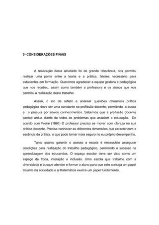 5- CONSIDERAÇÕES FINAIS

A realização desta atividade foi de grande relevância, nos permitiu
realizar uma ponte entre a teoria e a prática, fatores necessário para
estudantes em formação. Queremos agradecer a equipe gestora e pedagógica
que nos recebeu, assim como também a professora e os alunos que nos
permitiu a realização deste trabalho.
Assim, o ato de refletir e analisar questões referentes prática
pedagógica deve ser uma constante na profissão docente, permitindo a busca
e

a procura por novos conhecimentos. Sabemos que a profissão docente

parece árdua diante de todos os problemas que assolam a educação. De
acordo com Freire (1996) O professor precisa se mover com clareza na sua
prática docente. Precisa conhecer as diferentes dimensões que caracterizam a
essência da prática, o que pode tornar mais seguro no eu próprio desempenho.
Tanto quanto garantir o acesso a escola é necessário assegurar
condições para realização do trabalho pedagógico, permitindo o sucesso na
aprendizagem dos educandos. O espaço escolar deve ser visto como um
espaço de troca, interação e inclusão. Uma escola que trabalhe com a
diversidade e busque atender e formar o aluno para que este consiga um papel
atuante na sociedade e a Matemática exerce um papel fundamental.

 