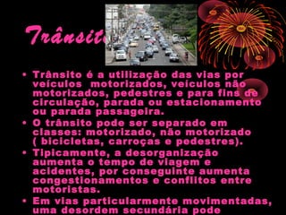 Trânsito
• Trânsito é a utilização das vias por
veículos motorizados, veículos não
motorizados, pedestres e para fins de
circulação, parada ou estacionamento
ou parada passageira.
• O trânsito pode ser separado em
classes: motorizado, não motorizado
( bicicletas, carroças e pedestres).
• Tipicamente, a desorganização
aumenta o tempo de viagem e
acidentes, por conseguinte aumenta
congestionamentos e conflitos entre
motoristas.
• Em vias particularmente movimentadas,
uma desordem secundária pode

 