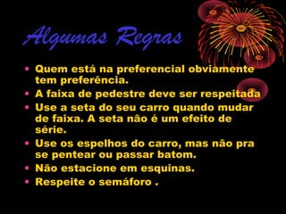 Algumas Regras
• Quem está na preferencial obviamente
tem preferência.
• A faixa de pedestre deve ser respeitada
• Use a seta do seu carro quando mudar
de faixa. A seta não é um efeito de
série.
• Use os espelhos do carro, mas não pra
se pentear ou passar batom.
• Não estacione em esquinas.
• Respeite o semáforo .

 