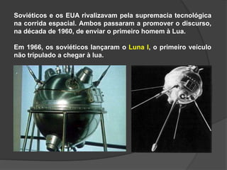 Soviéticos e os EUA rivalizavam pela supremacia tecnológica
na corrida espacial. Ambos passaram a promover o discurso,
na década de 1960, de enviar o primeiro homem à Lua.
Em 1966, os soviéticos lançaram o Luna I, o primeiro veículo
não tripulado a chegar à lua.
 