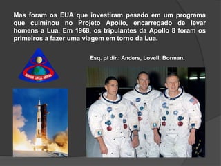 Mas foram os EUA que investiram pesado em um programa
que culminou no Projeto Apollo, encarregado de levar
homens a Lua. Em 1968, os tripulantes da Apollo 8 foram os
primeiros a fazer uma viagem em torno da Lua.
Esq. p/ dir.: Anders, Lovell, Borman.
 
