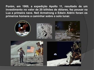Porém, em 1969, a expedição Apollo 11, resultado de um
investimento no valor de 20 bilhões de dólares, fez pousar na
Lua a primeira nave. Neil Armstrong e Edwin Aldrin foram os
primeiros homens a caminhar sobre o solo lunar.
 