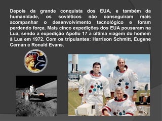 Depois da grande conquista dos EUA, e também da
humanidade, os soviéticos não conseguiram mais
acompanhar o desenvolvimento tecnológico e foram
perdendo força. Mais cinco expedições dos EUA pousaram na
Lua, sendo a expedição Apollo 17 a última viagem do homem
à Lua em 1972. Com os tripulantes: Harrison Schmitt, Eugene
Cernan e Ronald Evans.
 