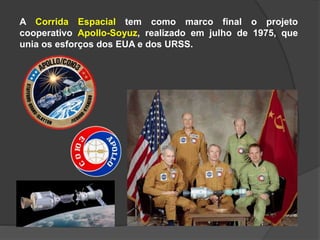 A Corrida Espacial tem como marco final o projeto
cooperativo Apollo-Soyuz, realizado em julho de 1975, que
unia os esforços dos EUA e dos URSS.
 