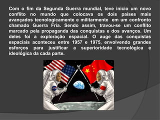 Com o fim da Segunda Guerra mundial, teve inicio um novo
conflito no mundo que colocava os dois países mais
avançados tecnologicamente e militarmente em um confronto
chamado Guerra Fria. Sendo assim, travou-se um conflito
marcado pela propaganda das conquistas e dos avanços. Um
deles foi a exploração espacial. O auge das conquistas
espaciais aconteceu entre 1957 e 1975, envolvendo grandes
esforços para justificar a superioridade tecnológica e
ideológica da cada parte.
 