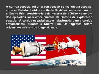 A corrida espacial foi uma competição de tecnologia espacial
entre os Estados Unidos e a União Soviética, ocorrida durante
a Guerra Fria, considerada pela maioria do público como um
dos episódios mais emocionantes da história da exploração
espacial. A corrida espacial esteve relacionada com a corrida
armamentista, durante a Guerra Fria. Os foguetes deram
origem aos mísseis de longo alcance.
 