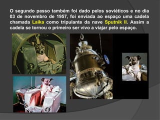 O segundo passo também foi dado pelos soviéticos e no dia
03 de novembro de 1957, foi enviada ao espaço uma cadela
chamada Laika como tripulante da nave Sputnik II. Assim a
cadela se tornou o primeiro ser vivo a viajar pelo espaço.
 