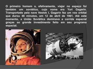 O primeiro homem a, efetivamente, viajar no espaço foi
também um soviético, cujo nome era Yuri Gagarin.
Transportado pela nave Vostok I, Gagarin fez um voo orbital
que durou 48 minutos, em 12 de abril de 1961. Até este
momento, a União Soviética dominava a corrida espacial
graças ao grande investimento feito em seu programa
espacial.
 