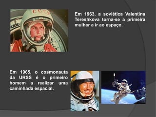Em 1963, a soviética Valentina
Tereshkova torna-se a primeira
mulher a ir ao espaço.
Em 1965, o cosmonauta
da URSS é o primeiro
homem a realizar uma
caminhada espacial.
 