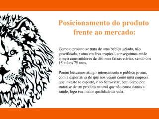 Posicionamento do produto  frente ao mercado: Como o produto se trata de uma bebida gelada, não gaseificada, e atua em área tropical, conseguimos então atingir consumidores de distintas faixas etárias, sendo dos 15 até os 75 anos. Porém buscamos atingir intensamente o público jovem, com a expectativa de que nos vejam como uma empresa que investe no esporte, e no bem-estar, bem como por tratar-se de um produto natural que não causa danos a saúde, logo traz maior qualidade de vida.  