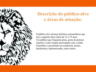 Descrição do público-alvo e áreas de atuação: O público alvo alcança distintos consumidores que tem a seguinte faixa etária de 15 a 75 anos. Um público que frequenta praia, gosta de praticar esportes e estar sempre preocupado com a saúde.  O produto é encontrado em academias, praias, lanchonetes, hipermercados, entre outros.  