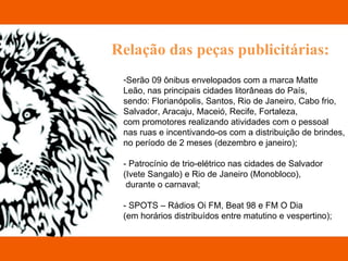 Relação das peças publicitárias: Serão 09 ônibus envelopados com a marca Matte  Leão, nas principais cidades litorâneas do País,  sendo: Florianópolis, Santos, Rio de Janeiro, Cabo frio,  Salvador, Aracaju, Maceió, Recife, Fortaleza,  com promotores realizando atividades com o pessoal  nas ruas e incentivando-os com a distribuição de brindes,  no período de 2 meses (dezembro e janeiro); - Patrocínio de trio-elétrico nas cidades de Salvador  (Ivete Sangalo) e Rio de Janeiro (Monobloco), durante o carnaval; - SPOTS – Rádios Oi FM, Beat 98 e FM O Dia  (em horários distribuídos entre matutino e vespertino); 