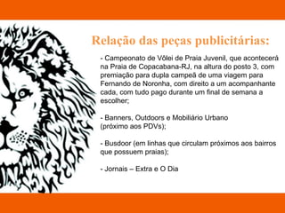Relação das peças publicitárias: - Campeonato de Vôlei de Praia Juvenil, que acontecerá  na Praia de Copacabana-RJ, na altura do posto 3, com  premiação para dupla campeã de uma viagem para  Fernando de Noronha, com direito a um acompanhante  cada, com tudo pago durante um final de semana a  escolher; - Banners, Outdoors e Mobiliário Urbano  (próximo aos PDVs); - Busdoor (em linhas que circulam próximos aos bairros  que possuem praias); - Jornais – Extra e O Dia 