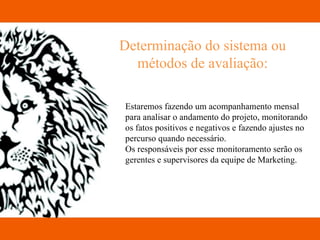 Determinação do sistema ou métodos de avaliação: Estaremos fazendo um acompanhamento mensal  para analisar o andamento do projeto, monitorando  os fatos positivos e negativos e fazendo ajustes no  percurso quando necessário. Os responsáveis por esse monitoramento serão os  gerentes e supervisores da equipe de Marketing. 