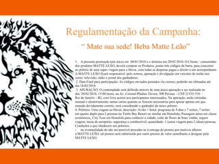 Regulamentação da Campanha: “  Mate sua sede! Beba Matte Leão” A presente promoção terá início em  04/01/2010 e o término em 20/02/2010. O Cliente / consumidor  dos produtos MATTE LEÃO, deverá comprar os Produtos, juntar três códigos de barra, para concorrer  ao prêmio de uma super viagem para o Havaí, com todas as despesas pagas e direito a um acompanhante.  A MATTE LEÂO ficará responsável  pelo sorteio, apuração e divulgação em veículos de mídia tais  como: televisão, rádio e jornal dos ganhadores. 2. Data Final para participação: As códigos enviados postados via correio, poderão ser efetuadas até  dia 18/02/2010. 3. APURAÇÃO: O contemplado será definido através de uma única apuração a ser realizada no dia: 20/02/2010, 15:00 horas, na Av. Coronel Phidias Távora, 500 Pavuna  - CEP 21535-510 –  Rio de Janeiro – RJ, com livre acesso aos participantes interessados. Na apuração, serão retiradas  manual e aleatoriamente, tantas cartas quantas se fizerem necessárias para apurar apenas um que,  estando devidamente correto, será considerado o ganhador do único prêmio. 4. Prêmios: Uma viagem ao Havaí, descrição: Avião + hotel, programa de 9 dias e 7 noites, 7 noites  em quarto duplo para 2 pessoas no Turtle Bay Resort ou similar em Honolulu; Passagem aérea em classe  econômica,; City Tour em Honolulu para conhecer a cidade, colar de flores de boas vindas; seguro  viagem; taxas de aeroporto, segurança e combustível; quantidade: 1 (uma) viagem para 2 (duas) pessoas. Condições a que obedecem aos prêmios: na eventualidade de não ser possível proceder-se á entrega do premio por motivos alheios  á MATTE LEÃO, tal premio será substituído por outro premio de valor semelhante a designar pela  MATTE LEÃO. 