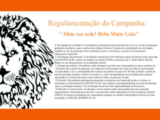 Regulamentação da Campanha: “  Mate sua sede! Beba Matte Leão” 5. Divulgação do resultado: O contemplado com prêmio será anunciado de viva-voz, no ato da apuração  ganhador do prêmio e após a análise dos códigos de barra; O nomes do contemplado será divulgado  também no site da promoção www.matteleão.com.br e nos demais veículos de comunicação,  subseqüente à apuração. 6. Divulgação da promoção: A divulgação institucional será efetuada a partir da data de início aprovada  pela MATTE LEÂO  através de anúncio no Jornal O Globo, comerciais de tv: Rede Globo, Record,  Band e no site da promoção www.matteleão.com.br 7. Entrega dos prêmios: Os prêmios serão entregues sem ônus aos contemplados no prazo máximo de 30 (trinta) dias a partir da apuração, nos endereços mencionados nas cartas enviadas de participação. 8.Caducidade: Caso o contemplado não reclame seu prêmio no prazo de 180 dias contados a partir da  data da apuração, perderá o direito ao mesmo e o valor correspondente será recolhido pela empresa autorizada ao Tesouro Nacional, como renda da União, no prazo de 10 dias. 9.Exclusão: Não poderão participar da promoção os prepostos em função de gestão, os sócios ou  acionistas e os funcionários da MATTE LEÂO. cujo cadastro será disponibilizado no local da apuração para a verificação imediata. Tal verificação ficará sob total responsabilidade da Promotora. 10.Dúvidas e Controvérsias: As dúvidas e casos omissos serão solucionados por uma comissão  especialmente constituída para esse fim e suas decisões serão submetidas à Caixa Econômica Federal –  GEPCO. Eventuais reclamações de consumidores poderão ser também submetidas ao Procon de cada  localidade, no RIO DE JANEIRO tel 152. 