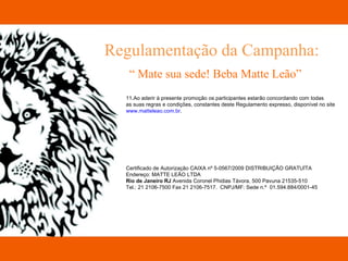 Regulamentação da Campanha: “  Mate sua sede! Beba Matte Leão” 11.Ao aderir à presente promoção os participantes estarão concordando com todas  as suas regras e condições, constantes deste Regulamento expresso, disponível no site  www.matteleao.com.br . Certificado de Autorização CAIXA nº 5-0567/2009 DISTRIBUIÇÃO GRATUÍTA Endereço: MATTE LEÂO LTDA Rio de Janeiro RJ  Avenida Coronel Phidias Távora, 500 Pavuna 21535-510 Tel.: 21 2106-7500 Fax 21 2106-7517.  CNPJ/MF: Sede n.º  01.594.884/0001-45   