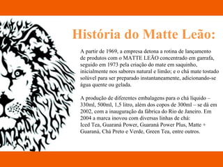 História do Matte Leão: A partir de 1969, a empresa detona a rotina de lançamento  de produtos com o MATTE LEÃO concentrado em garrafa, seguido em 1973 pela criação do mate em saquinho, inicialmente nos sabores natural e limão; e o chá mate tostado solúvel para ser preparado instantaneamente, adicionando-se água quente ou gelada. A produção de diferentes embalagens para o chá líquido – 330ml, 500ml, 1,5 litro, além dos copos de 300ml – se dá em 2002, com a inauguração da fábrica do Rio de Janeiro. Em 2004 a marca inovou com diversas linhas de chá: Iced Tea, Guaraná Power, Guaraná Power Plus, Matte + Guaraná, Chá Preto e Verde, Green Tea, entre outros. 