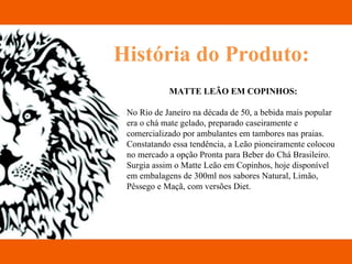 História do Produto: MATTE LEÃO EM COPINHOS: No Rio de Janeiro na década de 50, a bebida mais popular era o chá mate gelado, preparado caseiramente e comercializado por ambulantes em tambores nas praias. Constatando essa tendência, a Leão pioneiramente colocou no mercado a opção Pronta para Beber do Chá Brasileiro. Surgia assim o Matte Leão em Copinhos, hoje disponível em embalagens de 300ml nos sabores Natural, Limão, Pêssego e Maçã, com versões Diet. 
