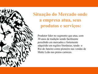 Situação do Mercado onde  a empresa atua, seus  produtos e serviços: Produtor líder no segmento que atua, com 30 anos de tradição sendo facilmente percebido em mercados e fortemente adquirido em regiões litorâneas, tendo  o Rio de Janeiro como pioneiro nas vendas de Matte Leão nas praias cariocas. 