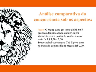 Análise comparativa da  concorrência sob os aspectos: Preço:  O Matte custa em torno de R$ 0,65 quando adquirido direto da fábrica por atacadista, e nos pontos de vendas o valor varia de R$ 1,50 a 2,50. Seu principal concorrente Chá Lipton entra no mercado com média de preço a R$ 2,00.  