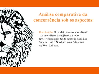 Análise comparativa da  concorrência sob os aspectos : Distribuição:  O produto será comercializado  por atacadistas e varejistas em todo território nacional, tendo seu foco na região Sudeste, Sul, e Nordeste, com ênfase nas regiões litorâneas.  