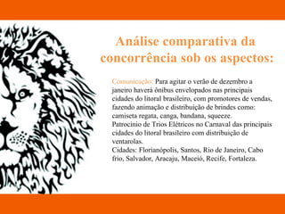 Análise comparativa da  concorrência sob os aspectos: Comunicação:  Para agitar o verão de dezembro a janeiro haverá ônibus envelopados nas principais cidades do litoral brasileiro, com promotores de vendas, fazendo animação e distribuição de brindes como: camiseta regata, canga, bandana, squeeze.  Patrocinio de Trios Elétricos no Carnaval das principais cidades do litoral brasileiro com distribuição de ventarolas. Cidades: Florianópolis, Santos, Rio de Janeiro, Cabo frio, Salvador, Aracaju, Maceió, Recife, Fortaleza. 