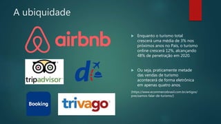 A ubiquidade
 Enquanto o turismo total
crescerá uma média de 3% nos
próximos anos no País, o turismo
online crescerá 12%, alcançando
48% de penetração em 2020.
 Ou seja, praticamente metade
das vendas de turismo
acontecerá de forma eletrônica
em apenas quatro anos.
(https://www.ecommercebrasil.com.br/artigos/
precisamos-falar-de-turismo/)
 