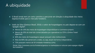 A ubiquidade
 O Brasil ainda tem um certo caminho a percorrer em direção à ubiquidade dos meios
digitais/mobile para o mercado hoteleiro.
 Vadis da Silva (Gestour Brasil, 2016): o setor de hospedagens no país depara-se com um
“apagão digital”.
 Menos de 10% dos meios de hospedagem disponibilizam e-commerce próprio.
 Menos de 20% do total são comercializados por operadoras ou OTA´s (Online Travel
Agencies).
 60% dos meios de hospedagens sequer possuem sites institucionais.
 Mais de 80% não pertencem a redes, ou seja, atuam de forma independente.
 75% possuem menos de 50 Unidades Hoteleiras (UHs).
(fonte: http://voenews.com.br/hotelaria/gestour-e-marketplace-e-solucao-para-apagao-digital-
da-hotelaria/)
 