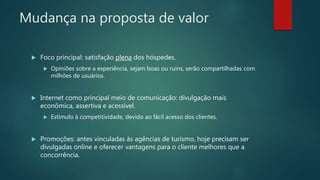  Foco principal: satisfação plena dos hóspedes.
 Opiniões sobre a experiência, sejam boas ou ruins, serão compartilhadas com
milhões de usuários.
 Internet como principal meio de comunicação: divulgação mais
econômica, assertiva e acessível.
 Estímulo à competitividade, devido ao fácil acesso dos clientes.
 Promoções: antes vinculadas às agências de turismo, hoje precisam ser
divulgadas online e oferecer vantagens para o cliente melhores que a
concorrência.
Mudança na proposta de valor
 