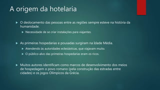 A origem da hotelaria
 O deslocamento das pessoas entre as regiões sempre esteve na história da
humanidade.
 Necessidade de se criar instalações para viajantes.
 As primeiras hospedarias e pousadas surgiram na Idade Média.
 Atendendo às autoridades eclesiásticas, que viajavam muito.
 O público-alvo das primeiras hospedarias eram os ricos.
 Muitos autores identificam como marcos de desenvolvimento dos meios
de hospedagem o povo romano (pela construção das estradas entre
cidades) e os jogos Olímpicos da Grécia.
 