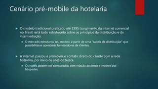 Cenário pré-mobile da hotelaria
 O modelo tradicional praticado até 1995 (surgimento da internet comercial
no Brasil) está todo estruturado sobre os princípios da distribuição e da
intermediação.
 O mercado estruturou seu modelo a partir de uma “cadeia de distribuição” que
possibilitasse aproximar fornecedores de clientes.
 A internet passou a promover o contato direto do cliente com a rede
hoteleira, por meio de sites de busca.
 Os hotéis podem ser comparados com relação ao preço e reviews dos
hóspedes.
 
