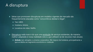 A disruptura
 Ideias que promovem disrupturas em modelos vigentes de mercado são
frequentemente atacadas como “concorrência desleal e ilegal”.
 Táxi: UBER;
 Hotelaria: Airbnb;
 Locadoras de vídeo: Netflix.
 Disruptura nada mais é do que uma evolução de serviços existentes, de maneira
melhor adaptada à nossa realidade (isto é, que utilizam-se de recursos mais atuais).
 Airbnb: tem atingido o universo corporativo, filé mignon da hotelaria, principalmente a
que se dedica ao segmento econômico e midscale.
 