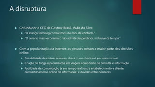 A disruptura
 Cofundador e CEO da Gestour Brasil, Vadis da Silva:
 “O avanço tecnológico tira todos da zona de conforto.”
 “O cenário macroeconômico não admite desperdícios, inclusive de tempo.”
 Com a popularização da internet, as pessoas tomam a maior parte das decisões
online.
 Possibilidade de efetuar reservas, check-in ou check-out por meio virtual.
 Criação de blogs especializados em viagens como fonte de consulta e informação.
 Facilidade de comunicação (e em tempo real) entre estabelecimento e cliente;
compartilhamento online de informações e dúvidas entre hóspedes.
 