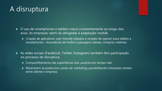A disruptura
 O uso de smartphones e tablets cresce constantemente ao longo dos
anos. As empresas veem-se obrigadas à adaptação mobile.
 Criação de aplicativos user-friendly (rápidos e simples de operar) para tablets e
smartphones – buscadores de hotéis e passagens aéreas, compras coletivas.
 As redes sociais (Facebook, Twitter, Instagram) também têm participação
no processo de disruptura.
 Compartilhamento das experiências dos usuários em tempo real.
 Mostraram-se poderosos canais de marketing, possibilitando interações diretas
entre cliente e empresa.
 