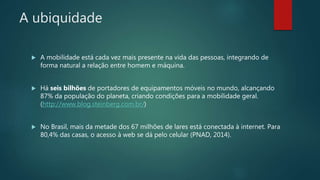 A ubiquidade
 A mobilidade está cada vez mais presente na vida das pessoas, integrando de
forma natural a relação entre homem e máquina.
 Há seis bilhões de portadores de equipamentos móveis no mundo, alcançando
87% da população do planeta, criando condições para a mobilidade geral.
(http://www.blog.steinberg.com.br/)
 No Brasil, mais da metade dos 67 milhões de lares está conectada à internet. Para
80,4% das casas, o acesso à web se dá pelo celular (PNAD, 2014).
 