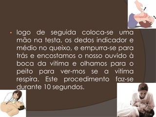 • logo de seguida coloca-se uma
mão na testa, os dedos indicador e
médio no queixo, e empurra-se para
trás e encostamos o nosso ouvido à
boca da vitima e olhamos para o
peito para ver-mos se a vitima
respira. Este procedimento faz-se
durante 10 segundos.
10
 