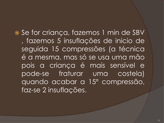  Se for criança, fazemos 1 min de SBV
, fazemos 5 insuflações de inicio de
seguida 15 compressões (a técnica
é a mesma, mas só se usa uma mão
pois a criança é mais sensível e
pode-se fraturar uma costela)
quando acabar a 15º compressão,
faz-se 2 insuflações.
14
 