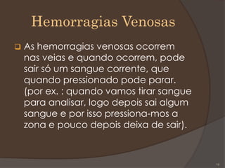Hemorragias Venosas
 As hemorragias venosas ocorrem
nas veias e quando ocorrem, pode
sair só um sangue corrente, que
quando pressionado pode parar.
(por ex. : quando vamos tirar sangue
para analisar, logo depois sai algum
sangue e por isso pressiona-mos a
zona e pouco depois deixa de sair).
19
 