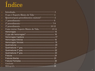 Índice
 Introdução ---------------------------------------------------------- 3
 O que é Suporte Básico de Vida------------------------------ 4
 Quantos/quais procedimentos existem?-------------------- 5
 1º procedimento--------------------------------------------------- 6
 2º procedimento------------------------------------------------- 7-8
 3º procedimento. -------------------------------------------- 10-12
 Como iniciar Suporte Básico de Vida.------------------ 13-14
 Hemorragias -------------------------------------------------------------- 15
 O que são hemorragias? ---------------------------------------------- 16
 Hemorragias Capilares --------------------------------------------------17
 Hemorragias Arteriais -------------------------------------------------- 18
 Hemorragias Venosas -------------------------------------------------- 19
 Queimaduras -------------------------------------------------------------- 20
 Queimaduras 1º grau --------------------------------------------------- 21
 Queimaduras 2º grau --------------------------------------------------- 22
 Queimaduras 3º grau --------------------------------------------------- 23
 Fraturas -------------------------------------------------------------------- 24
 Fraturas Abertas -------------------------------------------------------- 25
 Fraturas Fechadas ------------------------------------------------------ 26
 Conclusão --------------------------------------------------------------------- 27
 Bibliografia –------------------------------------------------------------- 28
2
 